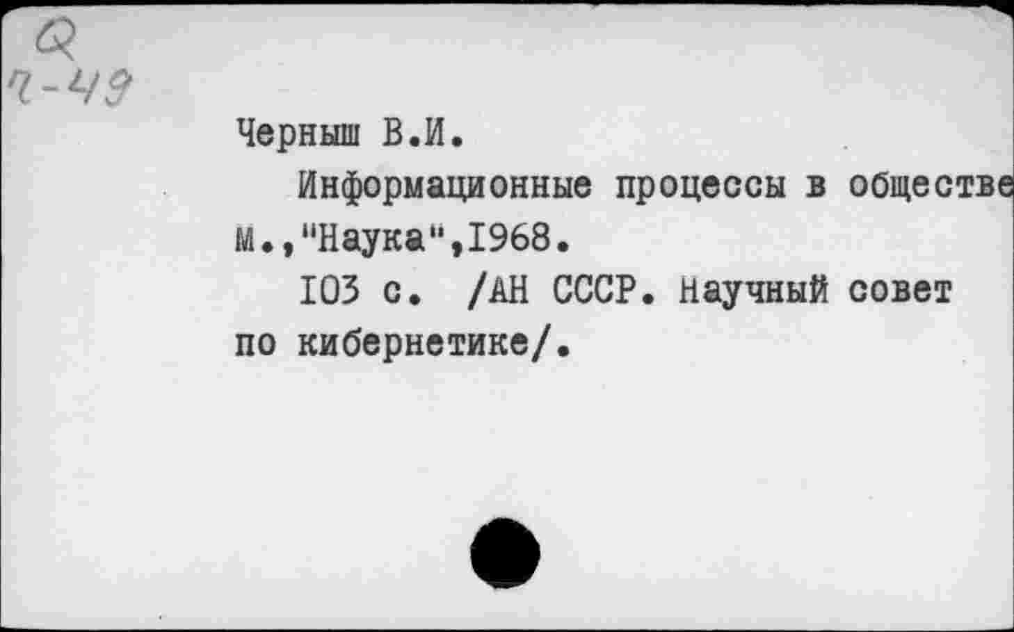 ﻿б?
Ч-Ч9
Черныш В.И.
Информационные процессы в обществе М.,“Наука“,1968.
103 с. /АН СССР. Научный совет по кибернетике/.